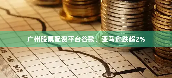 广州股票配资平台谷歌、亚马逊跌超2%