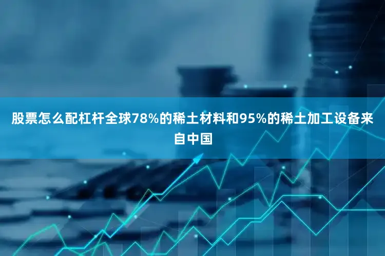 股票怎么配杠杆全球78%的稀土材料和95%的稀土加工设备来自中国