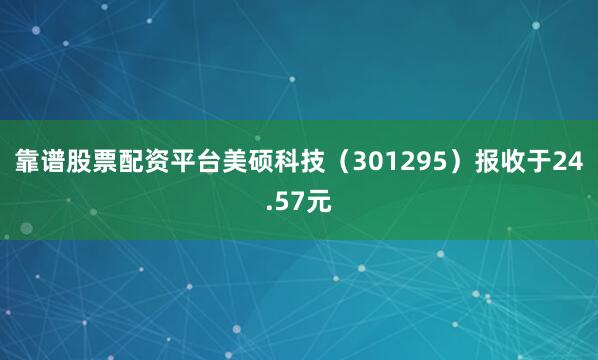 靠谱股票配资平台美硕科技（301295）报收于24.57元