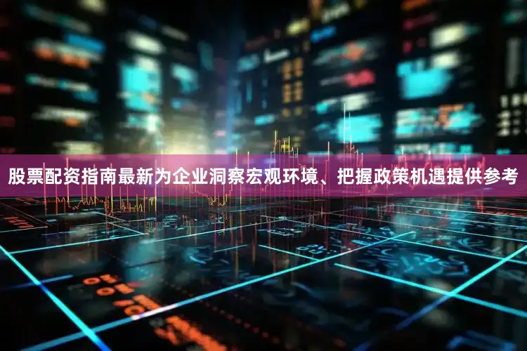 股票配资指南最新为企业洞察宏观环境、把握政策机遇提供参考