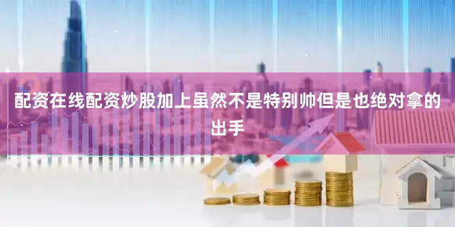 配资在线配资炒股加上虽然不是特别帅但是也绝对拿的出手