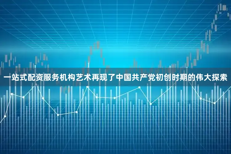 一站式配资服务机构艺术再现了中国共产党初创时期的伟大探索