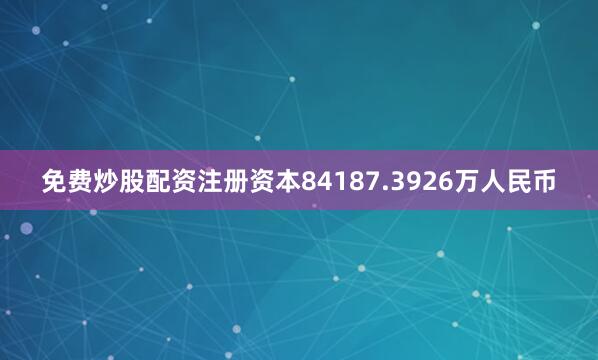 免费炒股配资注册资本84187.3926万人民币