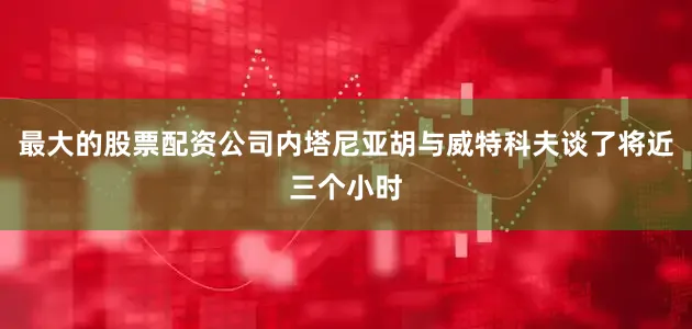 最大的股票配资公司内塔尼亚胡与威特科夫谈了将近三个小时