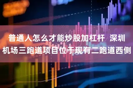 普通人怎么才能炒股加杠杆 深圳机场三跑道项目位于现有二跑道西侧