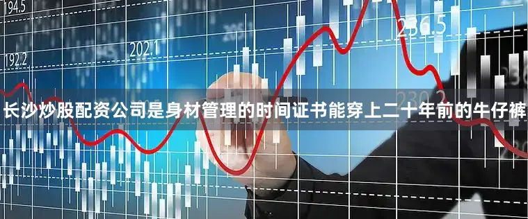长沙炒股配资公司是身材管理的时间证书能穿上二十年前的牛仔裤
